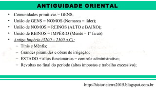ANTIGÜIDADE ORIENTAL
Prof. André ViníciusProf. André Viníciusandrevinicius_76@yahoo.com.br
• Comunidades primitivas = GENS;
• União de GENS = NOMOS (Nomarca = líder);
• União de NOMOS = REINOS (ALTO e BAIXO);
• União de REINOS = IMPÉRIO (Menés – 1º faraó)
• Antigo Império (3200 – 2300 a.C);
– Tínis e Mênfis;
– Grandes pirâmides e obras de irrigação;
– ESTADO + altos funcionários = controle administrativo;
– Revoltas no final do período (altos impostos e trabalho excessivo);
http://historiaterra2015.blogspot.com.br
ANTIGUIDADE ORIENTAL
 