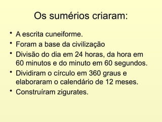 Os sumérios criaram:
• A escrita cuneiforme.
• Foram a base da civilização
• Divisão do dia em 24 horas, da hora em
60 minutos e do minuto em 60 segundos.
• Dividiram o círculo em 360 graus e
elaboraram o calendário de 12 meses.
• Construíram zigurates.
 