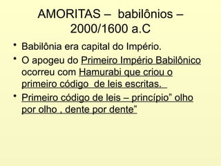 AMORITAS – babilônios –
2000/1600 a.C
• Babilônia era capital do Império.
• O apogeu do Primeiro Império Babilônico
ocorreu com Hamurabi que criou o
primeiro código de leis escritas.
• Primeiro código de leis – princípio” olho
por olho , dente por dente”
 