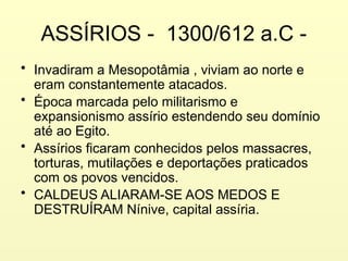 ASSÍRIOS - 1300/612 a.C -
• Invadiram a Mesopotâmia , viviam ao norte e
eram constantemente atacados.
• Época marcada pelo militarismo e
expansionismo assírio estendendo seu domínio
até ao Egito.
• Assírios ficaram conhecidos pelos massacres,
torturas, mutilações e deportações praticados
com os povos vencidos.
• CALDEUS ALIARAM-SE AOS MEDOS E
DESTRUÍRAM Nínive, capital assíria.
 