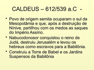 CALDEUS – 612/539 a.C -
• Povo de origem semita ocuparam o sul da
Mesopotâmia e que, após a destruição de
Nínive, partilhou com os medos as saques
do Império Assírio.
• Nabucodonosor conquistou o reino de
Judá, destruiu Jerusalém e levou os
hebreus como escravos para a Babilônia.
• Construiu a Torre de Babel e os Jardins
Suspensos da Babilônia
 