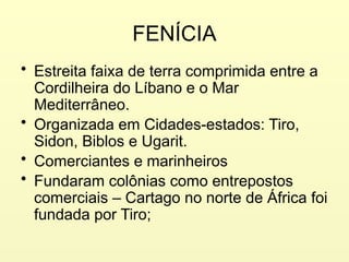 FENÍCIA
• Estreita faixa de terra comprimida entre a
Cordilheira do Líbano e o Mar
Mediterrâneo.
• Organizada em Cidades-estados: Tiro,
Sidon, Biblos e Ugarit.
• Comerciantes e marinheiros
• Fundaram colônias como entrepostos
comerciais – Cartago no norte de África foi
fundada por Tiro;
 