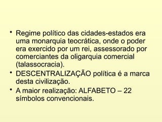 • Regime político das cidades-estados era
uma monarquia teocrática, onde o poder
era exercido por um rei, assessorado por
comerciantes da oligarquia comercial
(talassocracia).
• DESCENTRALIZAÇÃO política é a marca
desta civilização.
• A maior realização: ALFABETO – 22
símbolos convencionais.
 