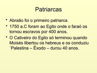 Patriarcas
• Abraão foi o primeiro patriarca.
• 1750 a.C foram ao Egito onde o faraó os
tornou escravos por 400 anos.
• O Cativeiro do Egito só terminou quando
Moisés libertou os hebreus e os conduziu
`Palestina – Êxodo – durou 40 anos.
 