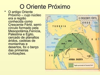 O Oriente Próximo
• O antigo Oriente
Próximo – cujo núcleo
era a região
conhecida como
Crescente Fértil, semi-
círculo formado pela
Mesopotâmia,Fenícia,
Palestina e Egito,
cercado de planaltos
áridos, cadeias de
montanhas e
desertos, foi o berço
das primeiras
civilizações.
 