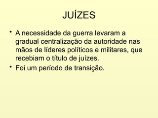 JUÍZES
• A necessidade da guerra levaram a
gradual centralização da autoridade nas
mãos de líderes políticos e militares, que
recebiam o título de juízes.
• Foi um período de transição.
 