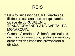 REIS
• Davi foi sucessor de Saul.Derrotou os
filisteus e os cananeus, conquistando a
cidade de JERUSALÉM E
TRANSFORMANDO-A NA CAPITAL DA
MONARQUIA.
• Cisma – A morte de Salomão assinalou o
declínio da monarquia, gastos excessivos,
aumentos dos impostos provocaram a
divisão.
 