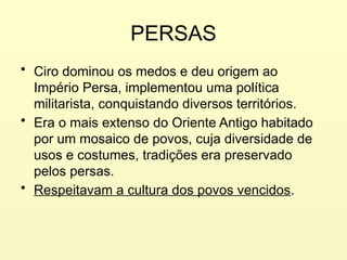 PERSAS
• Ciro dominou os medos e deu origem ao
Império Persa, implementou uma política
militarista, conquistando diversos territórios.
• Era o mais extenso do Oriente Antigo habitado
por um mosaico de povos, cuja diversidade de
usos e costumes, tradições era preservado
pelos persas.
• Respeitavam a cultura dos povos vencidos.
 