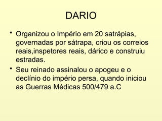 DARIO
• Organizou o Império em 20 satrápias,
governadas por sátrapa, criou os correios
reais,inspetores reais, dárico e construiu
estradas.
• Seu reinado assinalou o apogeu e o
declínio do império persa, quando iniciou
as Guerras Médicas 500/479 a.C
 