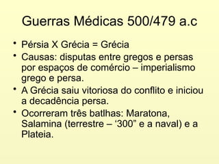 Guerras Médicas 500/479 a.c
• Pérsia X Grécia = Grécia
• Causas: disputas entre gregos e persas
por espaços de comércio – imperialismo
grego e persa.
• A Grécia saiu vitoriosa do conflito e iniciou
a decadência persa.
• Ocorreram três batlhas: Maratona,
Salamina (terrestre – ‘300” e a naval) e a
Plateia.
 