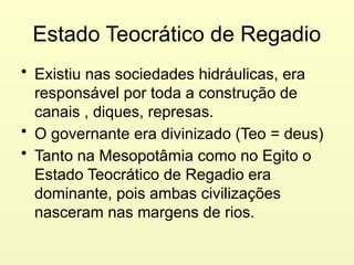 Estado Teocrático de Regadio
• Existiu nas sociedades hidráulicas, era
responsável por toda a construção de
canais , diques, represas.
• O governante era divinizado (Teo = deus)
• Tanto na Mesopotâmia como no Egito o
Estado Teocrático de Regadio era
dominante, pois ambas civilizações
nasceram nas margens de rios.
 