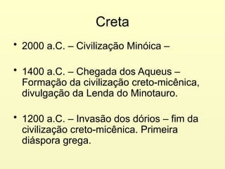 Creta
• 2000 a.C. – Civilização Minóica –
• 1400 a.C. – Chegada dos Aqueus –
Formação da civilização creto-micênica,
divulgação da Lenda do Minotauro.
• 1200 a.C. – Invasão dos dórios – fim da
civilização creto-micênica. Primeira
diáspora grega.
 