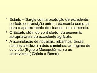 • Estado – Surgiu com a produção de excedente;
período de transição entre a economia comunal
para o aparecimento de cidades com comércio.
• O Estado além de controlador da economia
apropriava-se do excedente agrícola.
• A acumulação de riquezas, rebanhos, terras,
saques conduziu a dois caminhos: ao regime de
servidão (Egito e Mesopotâmia ) e ao
escravismo ( Grécia e Roma)
 