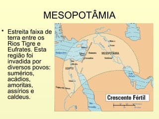 MESOPOTÂMIA
• Estreita faixa de
terra entre os
Rios Tigre e
Eufrates. Esta
região foi
invadida por
diversos povos:
sumérios,
acádios,
amoritas,
assírios e
caldeus.
 
