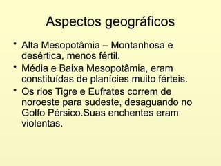 Aspectos geográficos
• Alta Mesopotâmia – Montanhosa e
desértica, menos fértil.
• Média e Baixa Mesopotâmia, eram
constituídas de planícies muito férteis.
• Os rios Tigre e Eufrates correm de
noroeste para sudeste, desaguando no
Golfo Pérsico.Suas enchentes eram
violentas.
 
