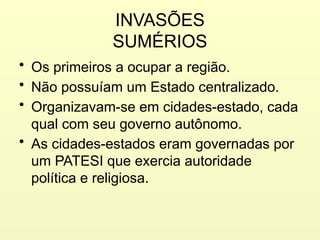 INVASÕES
SUMÉRIOS
• Os primeiros a ocupar a região.
• Não possuíam um Estado centralizado.
• Organizavam-se em cidades-estado, cada
qual com seu governo autônomo.
• As cidades-estados eram governadas por
um PATESI que exercia autoridade
política e religiosa.
 