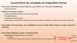 Características das sociedades da Antiguidade Oriental
• Teocracias Politeístas (exceto Hebreus, que tinham um Teocracia Monoteísta);
• Soberanos fortes;
• Modo de Produção Asiático
• Governantes tinham direitos sobre todas as terrras;
• Servidão Coletiva;
• Camponeses presos à terra;
• Governantes e Sacerdotes retinham boa parte do excedente produtivo, por meio de impostos e oferendas;
• Sociedades hierarquizadas, sem mobilidade social, de rígida diferenciação e função social bem
definida;
• Sociedades Hidráulicas (Egito e Mesopotâmia)
• Dependência de grandes rios e suas cheias;
 Fertilidade
 Controle através de grandes obras hidráulicas (barragens, diques, canais de irrigação, etc.)
Necessidade de obras
e manutenção
PODER
POLÍTICO
E
RELIGIÃO
 