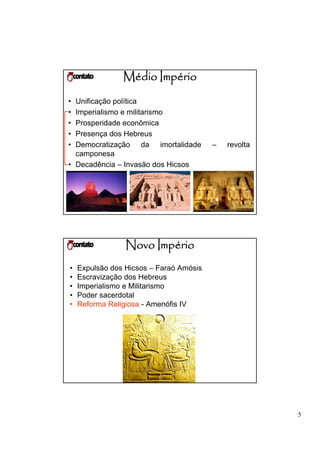 Médio Império
• Unificação política
• Imperialismo e militarismo
• Prosperidade econômica
• Presença dos Hebreus
• Democratização da imortalidade         –   revolta
  camponesa
• Decadência – Invasão dos Hicsos




                 Novo Império
•   Expulsão dos Hicsos – Faraó Amósis
•   Escravização dos Hebreus
•   Imperialismo e Militarismo
•   Poder sacerdotal
•   Reforma Religiosa - Amenófis IV




                                                       5
 