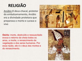 RELIGIÃO
 Anúbis:O deus-chacal, protetor
 do embalsamamento, Anúbis
 era a divindade protetora que
 preparava o morto e curava o
 vivo


Osíris: morto, destruído e ressuscitado
evoca o retorno da cheia todos os
anos, a morte, o renascimento da
vegetação e dos seres humanos. Por
essa razão, ele é o deus dos mortos e
do renascimento.
 