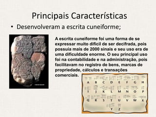 Principais Características
• Desenvolveram a escrita cuneiforme;
              A escrita cuneiforme foi uma forma de se
              expressar muito difícil de ser decifrada, pois
              possuía mais de 2000 sinais e seu uso era de
              uma dificuldade enorme. O seu principal uso
              foi na contabilidade e na administração, pois
              facilitavam no registro de bens, marcas de
              propriedade, cálculos e transações
              comerciais.
 