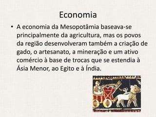 Economia
• A economia da Mesopotâmia baseava-se
  principalmente da agricultura, mas os povos
  da região desenvolveram também a criação de
  gado, o artesanato, a mineração e um ativo
  comércio à base de trocas que se estendia à
  Ásia Menor, ao Egito e à Índia.
 