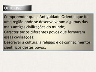 OBJETIVO

Compreender que a Antiguidade Oriental que foi
uma região onde se desenvolveram algumas das
mais antigas civilizações do mundo;
Caracterizar os diferentes povos que formaram
essas civilizações.
Descrever a cultura, a religião e os conhecimentos
científicos destes povos.
 