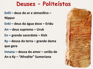 Deuses – Politeístas
Enlil – deus do ar e atmosféra –
Nippur
Enki – deus da água doce – Eridu
An – deus supremo – Uruk
En – grande sacerdote – Kish
Ky – deusa da terra – grande dama
que gera
Innana – deusa do amor – união de
An e Ky – “Afrodite” Sumeriana
 