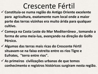 Crescente Fértil
 Constituía-se numa região do Antigo Oriente excelente
  para agricultura, exatamente num local onde a maior
  parte das terras vizinhas era muito árida para qualquer
  cultivo.
 Começa na Costa Leste do Mar Mediterrâneo , tomando a
  forma de uma meia-lua, avançando na direção do Golfo
  Pérsico.
 Algumas das terras mais ricas do Crescente Fértil
  situavam-se na faixa estreita entre os rios Tigre e
  Eufrates, "terra entre rios".
 As primeiras civilizações urbanas de que temos
  conhecimento e registros históricos surgiram nesta região.
 