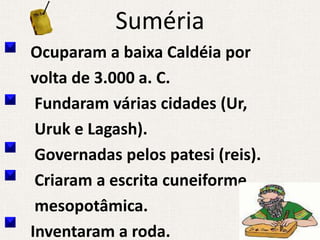 Suméria
Ocuparam a baixa Caldéia por
volta de 3.000 a. C.
 Fundaram várias cidades (Ur,
 Uruk e Lagash).
 Governadas pelos patesi (reis).
 Criaram a escrita cuneiforme
 mesopotâmica.
Inventaram a roda.
 