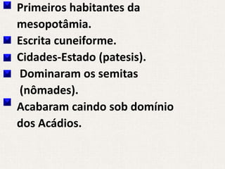 Primeiros habitantes da
mesopotâmia.
Escrita cuneiforme.
Cidades-Estado (patesis).
Dominaram os semitas
(nômades).
Acabaram caindo sob domínio
dos Acádios.
 