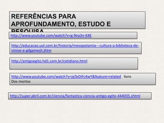 REFERÊNCIAS PARA
APROFUNDAMENTO, ESTUDO E
PESQUISA
http://www.youtube.com/watch?v=g-Nra3n-K4E

http://educacao.uol.com.br/historia/mesopotamia---cultura-a-biblioteca-de-
ninive-e-gilgamesh.jhtm

http://antigoegito.hd1.com.br/cotidiano.html


http://www.youtube.com/watch?v=jqTeDiFc4wY&feature=related livro
Dos mortos


http://super.abril.com.br/ciencia/fantastica-ciencia-antigo-egito-444035.shtml
 