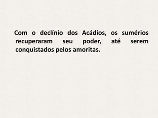 Com o declínio dos Acádios, os sumérios
recuperaram seu poder, até serem
conquistados pelos amoritas.
 
