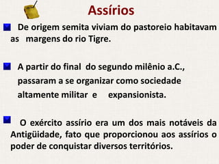 Assírios
  De origem semita viviam do pastoreio habitavam
as margens do rio Tigre.

 A partir do final do segundo milênio a.C.,
 passaram a se organizar como sociedade
 altamente militar e expansionista.

  O exército assírio era um dos mais notáveis da
Antigüidade, fato que proporcionou aos assírios o
poder de conquistar diversos territórios.
 