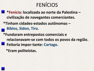 FENÍCIOS
  *Fenícia: localizada ao norte da Palestina –
  civilização de navegantes comerciantes.
*Tinham cidades-estados autônomas –
  Biblos, Sídon, Tiro.
*Fundaram entrepostos comerciais e
  relacionavam-se com todos os povos da região.
  Feitoria impor-tante: Cartago.
 *Eram politeístas.
 