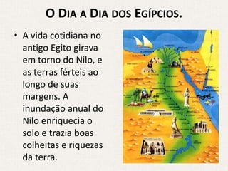 O DIA A DIA DOS EGÍPCIOS.
• A vida cotidiana no
  antigo Egito girava
  em torno do Nilo, e
  as terras férteis ao
  longo de suas
  margens. A
  inundação anual do
  Nilo enriquecia o
  solo e trazia boas
  colheitas e riquezas
  da terra.
 