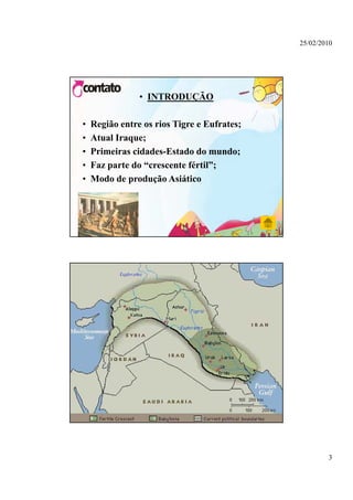 25/02/2010




                • INTRODUÇÃO

•   Região entre os rios Tigre e Eufrates;
•   Atual Iraque;
•   Primeiras cidades-Estado do mundo;
•   Faz parte do “crescente fértil”;
•   Modo de produção Asiático
             p




                                                     3
 