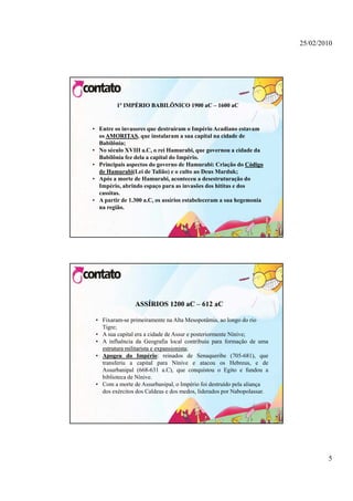 25/02/2010




         1º IMPÉRIO BABILÔNICO 1900 aC – 1600 aC


• Entre os invasores que destruíram o Império Acadiano estavam
  os AMORITAS que instalaram a sua capital na cidade de
     AMORITAS,
  Babilônia;
• No século XVIII a.C, o rei Hamurabi, que governou a cidade da
  Babilônia fez dela a capital do Império.
• Principais aspectos do governo de Hamurabi: Criação do Código
  de Hamurabi(Lei de Talião) e o culto ao Deus Marduk;
     Hamurabi
• Após a morte de Hamurabi, aconteceu a desestruturação do
  Império, b i d
  I é i abrindo espaço para as i     invasões dos hitit e d
                                          õ d hititas dos
  cassitas.
• A partir de 1.300 a.C, os assírios estabeleceram a sua hegemonia
  na região.




                ASSÍRIOS 1200 aC – 612 aC

 • Fixaram-se primeiramente na Alta Mesopotâmia, ao longo do rio
   Tigre;
 • A sua capital era a cidade de Assur e posteriormente Nínive;
 • A influência da Geografia local contribuiu para formação de uma
   estrutura militarista e expansionista;
                           expansionista
 • Apogeu do Império: reinados de Senaqueribe (705-681), que
   transferiu a capital para Nínive e atacou os Hebreus, e de
   Assurbanipal (668 631 a C) que conquistou o Egito e fundou a
                  (668-631 a.C),
   biblioteca de Nínive.
 • Com a morte de Assurbanipal, o Império foi destruído pela aliança
   dos exércitos dos Caldeus e dos medos, liderados por Nabopolassar.




                                                                                5
 