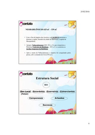25/02/2010




     NEOBABILÔNICOS 625 aC – 539 aC



   • Com o fim do Império dos Assírios, os CALDEUS passaram a
     dominar a região, fazendo da cidade de Babilônia, a capital da
     Mesopotâmia;

   • Apogeu: Nabucodonossor (604 -561 a. C), que conquistou a
     Palestina (Cativeiro da Babilônia – 587 a. C.) e construiu os
     Jardins Suspensos da Babilônia;
                 p          Babilônia;

   • Após a morte de Nabucodonosor, o império foi conquistado pelos
     persas, sob o comando de Ciro.(539 a.C).




                    Estrutura Social
                                 REI


           l   Sacerdotes           Guerreiros           Comerciantes
(Patesi)

           Camponeses                            Artesãos


                               Escravos




                                                                                6
 