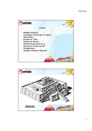 25/02/2010




                    Cultura

•Religião Politeísta
•Astrologia e Horóscopo (12 Signos)
•Matemática
•Semana de 7 dias
•Posição do Número
•Divisão do dia em H, M e S
•Divisão do Círculo em 360º
•Multiplicação
•Templos, Palácios e Zigurates




  Zigurate




                                              7
 