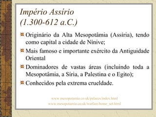 Império Assírio
(1.300-612 a.C.)
 Originário da Alta Mesopotâmia (Assíria), tendo
 como capital a cidade de Nínive;
 Mais famoso e importante exército da Antiguidade
 Oriental
 Dominadores de vastas áreas (incluindo toda a
 Mesopotâmia, a Síria, a Palestina e o Egito);
 Conhecidos pela extrema crueldade.

          www.mesopotamia.co.uk/palaces/index.html
         www.mesopotamia.co.uk/warfare/home_set.html
 