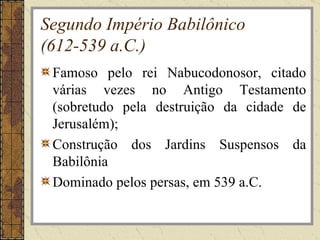 Segundo Império Babilônico
(612-539 a.C.)
 Famoso pelo rei Nabucodonosor, citado
 várias vezes no Antigo Testamento
 (sobretudo pela destruição da cidade de
 Jerusalém);
 Construção dos Jardins Suspensos da
 Babilônia
 Dominado pelos persas, em 539 a.C.
 
