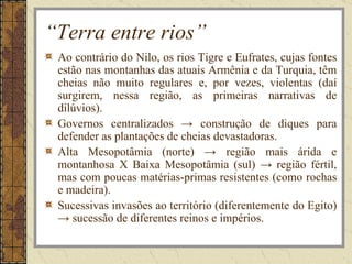 “Terra entre rios”
 Ao contrário do Nilo, os rios Tigre e Eufrates, cujas fontes
 estão nas montanhas das atuais Armênia e da Turquia, têm
 cheias não muito regulares e, por vezes, violentas (daí
 surgirem, nessa região, as primeiras narrativas de
 dilúvios).
 Governos centralizados → construção de diques para
 defender as plantações de cheias devastadoras.
 Alta Mesopotâmia (norte) → região mais árida e
 montanhosa X Baixa Mesopotâmia (sul) → região fértil,
 mas com poucas matérias-primas resistentes (como rochas
 e madeira).
 Sucessivas invasões ao território (diferentemente do Egito)
 → sucessão de diferentes reinos e impérios.
 