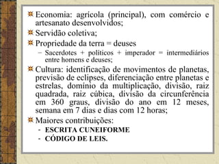 Economia: agrícola (principal), com comércio e
artesanato desenvolvidos;
Servidão coletiva;
Propriedade da terra = deuses
– Sacerdotes + políticos + imperador = intermediários
  entre homens e deuses;
Cultura: identificação de movimentos de planetas,
previsão de eclipses, diferenciação entre planetas e
estrelas, domínio da multiplicação, divisão, raiz
quadrada, raiz cúbica, divisão da circunferência
em 360 graus, divisão do ano em 12 meses,
semana em 7 dias e dias com 12 horas;
Maiores contribuições:
- ESCRITA CUNEIFORME
- CÓDIGO DE LEIS.
 
