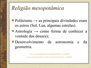 Religião mesopotâmica

 Politeísmo → as principais divindades eram
 os astros (Sol, Lua, algumas estrelas).
 Astrologia → como forma de conhecer a
 vontade dos deuses);
 Desenvolvimento da astronomia e da
 geometria.
         www.mesopotamia.co.uk/gods/home_set.html
       www.mesopotamia.co.uk/astronomer/home_set.html
 