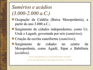 Sumérios e acádios
(3.000-2.000 a.C.)
 Ocupação da Caldéia (Baixa Mesopotâmia), a
 partir do ano 3.000 a.C.;
 Surgimento de cidades independentes, como Ur,
 Uruk e Lagash, governada por reis (sumérios);
 Criação da escrita cuneiforme (sumérios);
 Surgimento de cidades no centro da
 Mesopotâmia, como Agadê, Sipar e Babilônia
 (acádios).
         www.mesopotamia.co.uk/tombs/home_set.html
        www.mesopotamia.co.uk/ziggurats/home_set.html
 