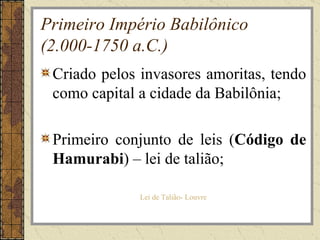 Primeiro Império Babilônico
(2.000-1750 a.C.)
 Criado pelos invasores amoritas, tendo
 como capital a cidade da Babilônia;

 Primeiro conjunto de leis (Código de
 Hamurabi) – lei de talião;

              Lei de Talião- Louvre
 