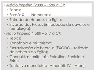 • Médio Império (2000 – 1580 a.C);
• Tebas;
• Faraós X Nomarcas;
• Entrada de Hebreus no Egito;
• Invasão dos Hicsos (introdução de cavalos e
metalurgia).
• Novo Império (1580 – 517 a.C);
• Tebas;
• Xenofobia e militarismo;
• Escravização de hebreus (ÊXODO – retirada
de hebreus do Egito);
• Conquistas territoriais (Palestina, Fenícia e
Síria);
• Tentativa monoteísta (Amenófis IV – Aton);
 
