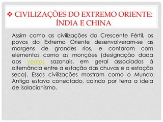  CIVILIZAÇÕES DO EXTREMO ORIENTE:
ÍNDIA E CHINA
Assim como as civilizações do Crescente Fértil, os
povos do Extremo Oriente desenvolveram-se as
margens de grandes rios, e contaram com
elementos como as monções (designação dada
aos ventos sazonais, em geral associados à
alternância entre a estação das chuvas e a estação
seca). Essas civilizações mostram como o Mundo
Antigo estava conectado, caindo por terra a ideia
de isolacionismo.
 