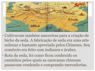 • Cultivavam também amoreiras para a criação de
bicho da seda. A fabricação de seda era uma arte
milenar e bastante apreciada pelos Chineses. Seu
comércio era feito com indianos e árabes.
• Rota da seda, foi como ficou conhecido os
caminhos pelos quais as caravanas chinesas
passavam vendendo e comprando mercadorias.
 
