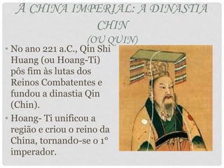 A CHINA IMPERIAL: A DINASTIA
CHIN
(OU QUIN)
• No ano 221 a.C., Qin Shi
Huang (ou Hoang-Ti)
pôs fim às lutas dos
Reinos Combatentes e
fundou a dinastia Qin
(Chin).
• Hoang- Ti unificou a
região e criou o reino da
China, tornand0-se o 1°
imperador.
 